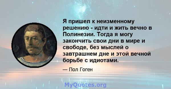 Я пришел к неизменному решению - идти и жить вечно в Полинезии. Тогда я могу закончить свои дни в мире и свободе, без мыслей о завтрашнем дне и этой вечной борьбе с идиотами.