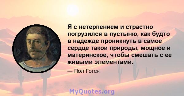 Я с нетерпением и страстно погрузился в пустыню, как будто в надежде проникнуть в самое сердце такой природы, мощное и материнское, чтобы смешать с ее живыми элементами.