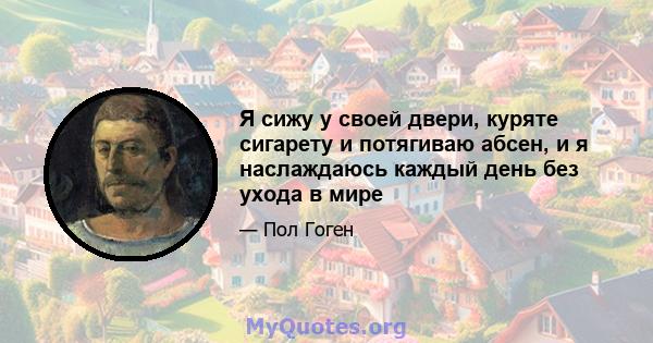 Я сижу у своей двери, куряте сигарету и потягиваю абсен, и я наслаждаюсь каждый день без ухода в мире