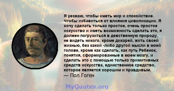 Я уезжаю, чтобы иметь мир и спокойствие. Чтобы избавиться от влияния цивилизации. Я хочу сделать только простое, очень простое искусство и иметь возможность сделать это, я должен погрузиться в девственную природу, не