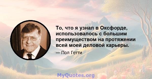 То, что я узнал в Оксфорде, использовалось с большим преимуществом на протяжении всей моей деловой карьеры.