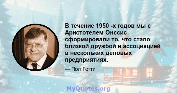 В течение 1950 -х годов мы с Аристотелем Онссис сформировали то, что стало близкой дружбой и ассоциацией в нескольких деловых предприятиях.