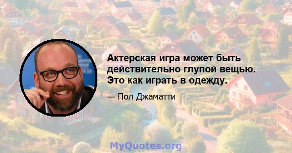 Актерская игра может быть действительно глупой вещью. Это как играть в одежду.