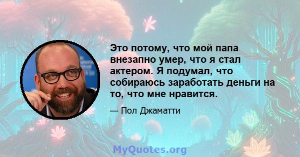 Это потому, что мой папа внезапно умер, что я стал актером. Я подумал, что собираюсь заработать деньги на то, что мне нравится.