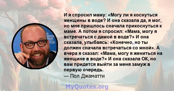 И я спросил маму: «Могу ли я коснуться женщины в воде? И она сказала да, я мог, но мне пришлось сначала прикоснуться к маме. А потом я спросил: «Мама, могу я встречаться с дамой в воде?» И она сказала, улыбаясь: