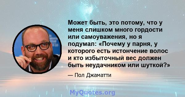 Может быть, это потому, что у меня слишком много гордости или самоуважения, но я подумал: «Почему у парня, у которого есть истончение волос и кто избыточный вес должен быть неудачником или шуткой?»