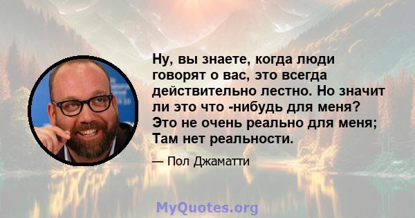 Ну, вы знаете, когда люди говорят о вас, это всегда действительно лестно. Но значит ли это что -нибудь для меня? Это не очень реально для меня; Там нет реальности.