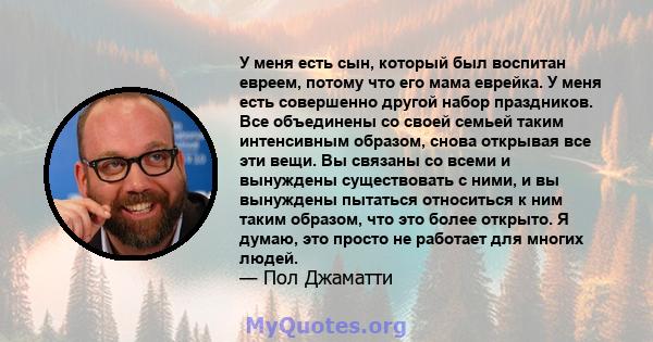 У меня есть сын, который был воспитан евреем, потому что его мама еврейка. У меня есть совершенно другой набор праздников. Все объединены со своей семьей таким интенсивным образом, снова открывая все эти вещи. Вы