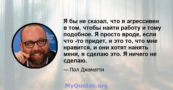 Я бы не сказал, что я агрессивен в том, чтобы найти работу и тому подобное. Я просто вроде, если что -то придет, и это то, что мне нравится, и они хотят нанять меня, я сделаю это. Я ничего не сделаю.