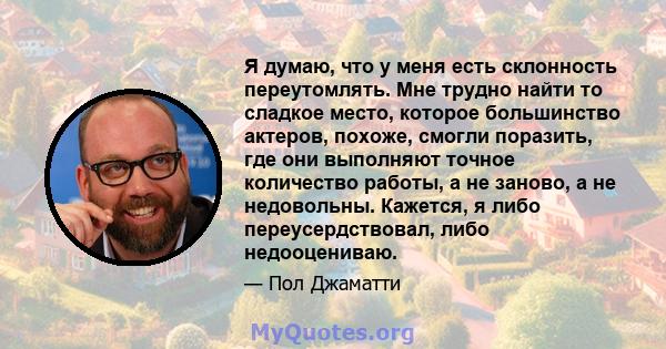 Я думаю, что у меня есть склонность переутомлять. Мне трудно найти то сладкое место, которое большинство актеров, похоже, смогли поразить, где они выполняют точное количество работы, а не заново, а не недовольны.