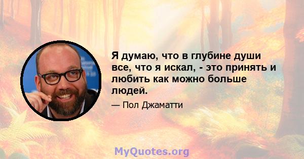 Я думаю, что в глубине души все, что я искал, - это принять и любить как можно больше людей.