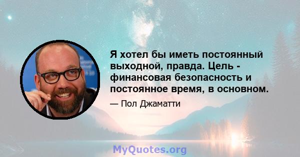 Я хотел бы иметь постоянный выходной, правда. Цель - финансовая безопасность и постоянное время, в основном.