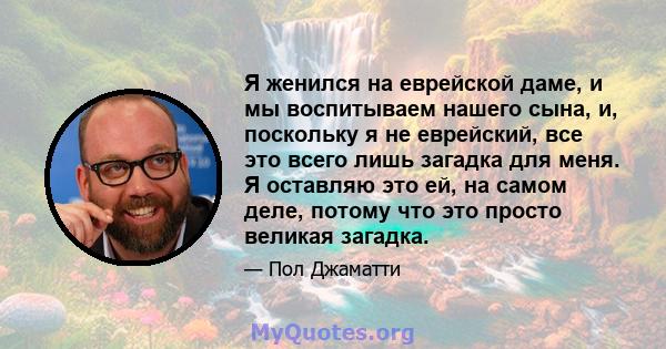 Я женился на еврейской даме, и мы воспитываем нашего сына, и, поскольку я не еврейский, все это всего лишь загадка для меня. Я оставляю это ей, на самом деле, потому что это просто великая загадка.