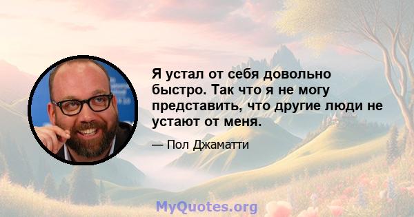 Я устал от себя довольно быстро. Так что я не могу представить, что другие люди не устают от меня.