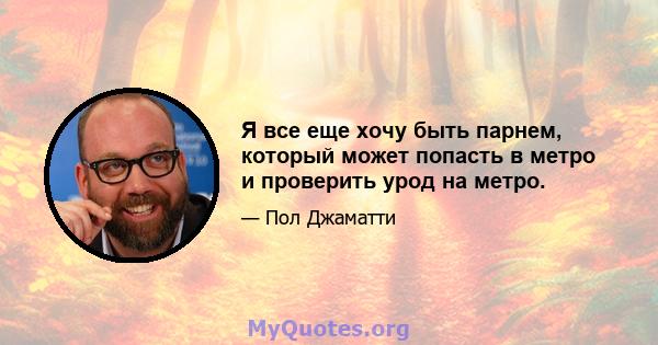 Я все еще хочу быть парнем, который может попасть в метро и проверить урод на метро.