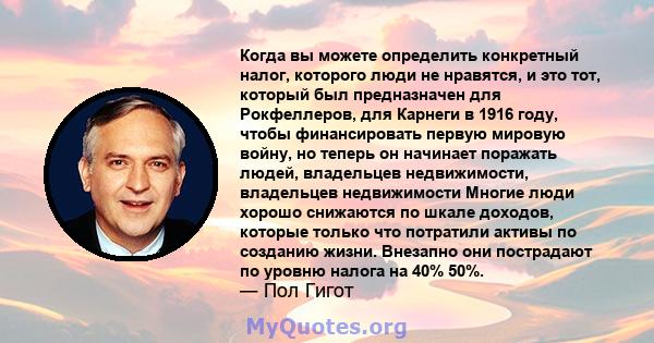 Когда вы можете определить конкретный налог, которого люди не нравятся, и это тот, который был предназначен для Рокфеллеров, для Карнеги в 1916 году, чтобы финансировать первую мировую войну, но теперь он начинает