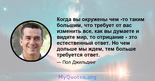 Когда вы окружены чем -то таким большим, что требует от вас изменить все, как вы думаете и видите мир, то отрицание - это естественный ответ. Но чем дольше мы ждем, тем больше требуется ответ.