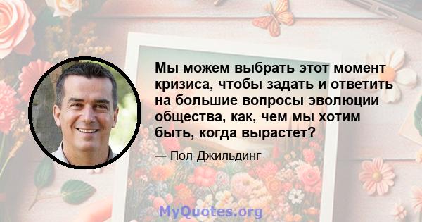 Мы можем выбрать этот момент кризиса, чтобы задать и ответить на большие вопросы эволюции общества, как, чем мы хотим быть, когда вырастет?