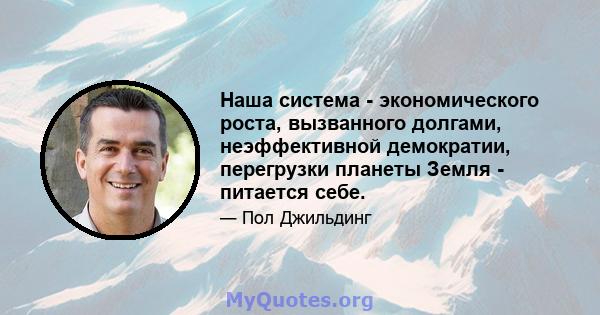 Наша система - экономического роста, вызванного долгами, неэффективной демократии, перегрузки планеты Земля - ​​питается себе.