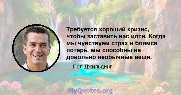 Требуется хороший кризис, чтобы заставить нас идти. Когда мы чувствуем страх и боимся потерь, мы способны на довольно необычные вещи.