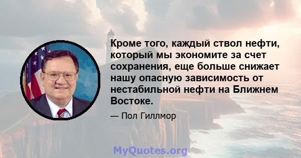 Кроме того, каждый ствол нефти, который мы экономите за счет сохранения, еще больше снижает нашу опасную зависимость от нестабильной нефти на Ближнем Востоке.