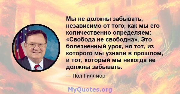 Мы не должны забывать, независимо от того, как мы его количественно определяем: «Свобода не свободна». Это болезненный урок, но тот, из которого мы узнали в прошлом, и тот, который мы никогда не должны забывать.