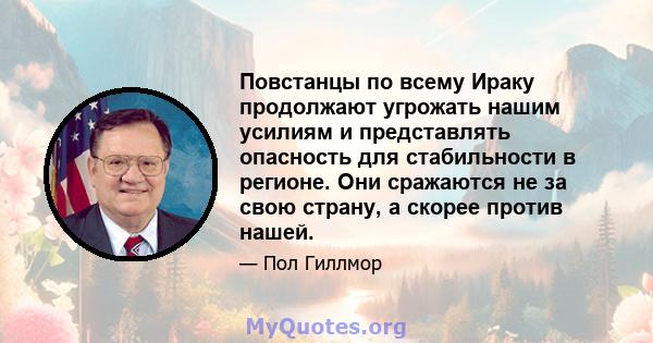 Повстанцы по всему Ираку продолжают угрожать нашим усилиям и представлять опасность для стабильности в регионе. Они сражаются не за свою страну, а скорее против нашей.