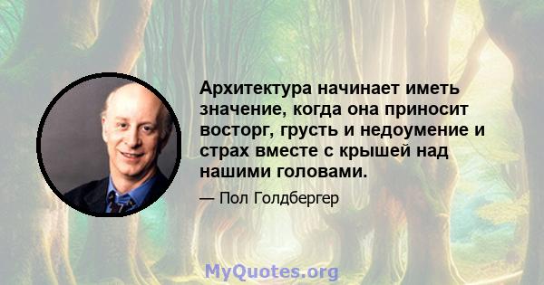 Архитектура начинает иметь значение, когда она приносит восторг, грусть и недоумение и страх вместе с крышей над нашими головами.