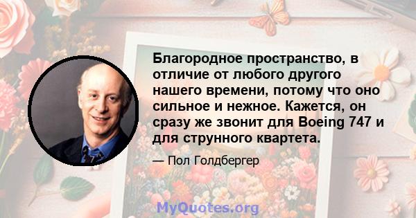 Благородное пространство, в отличие от любого другого нашего времени, потому что оно сильное и нежное. Кажется, он сразу же звонит для Boeing 747 и для струнного квартета.