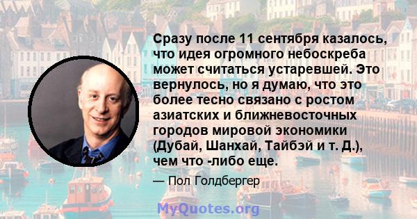 Сразу после 11 сентября казалось, что идея огромного небоскреба может считаться устаревшей. Это вернулось, но я думаю, что это более тесно связано с ростом азиатских и ближневосточных городов мировой экономики (Дубай,