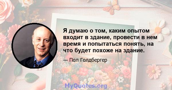 Я думаю о том, каким опытом входит в здание, провести в нем время и попытаться понять, на что будет похоже на здание.