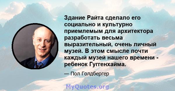 Здание Райта сделало его социально и культурно приемлемым для архитектора разработать весьма выразительный, очень личный музей. В этом смысле почти каждый музей нашего времени - ребенок Гуггенхайма.