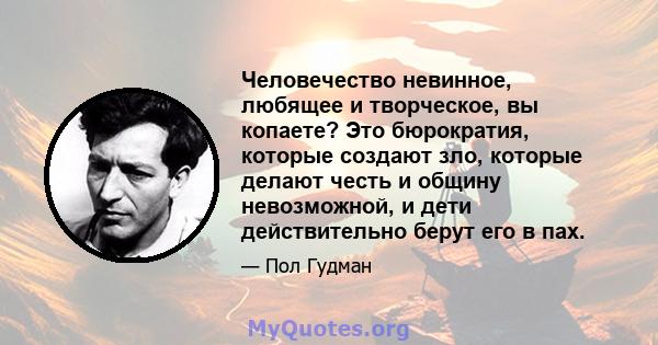 Человечество невинное, любящее и творческое, вы копаете? Это бюрократия, которые создают зло, которые делают честь и общину невозможной, и дети действительно берут его в пах.