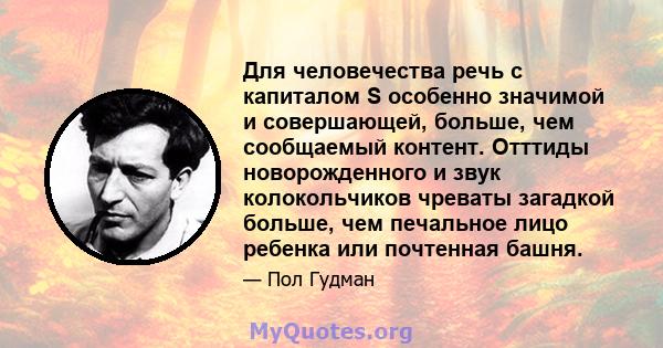 Для человечества речь с капиталом S особенно значимой и совершающей, больше, чем сообщаемый контент. Отттиды новорожденного и звук колокольчиков чреваты загадкой больше, чем печальное лицо ребенка или почтенная башня.