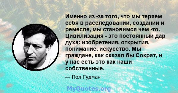 Именно из -за того, что мы теряем себя в расследовании, создании и ремесле, мы становимся чем -то. Цивилизация - это постоянный дар духа: изобретения, открытия, понимание, искусство. Мы граждане, как сказал бы Сократ, и 