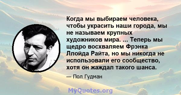 Когда мы выбираем человека, чтобы украсить наши города, мы не называем крупных художников мира. ... Теперь мы щедро восхваляем Фрэнка Ллойда Райта, но мы никогда не использовали его сообщество, хотя он жаждал такого