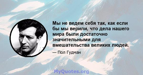 Мы не ведем себя так, как если бы мы верили, что дела нашего мира были достаточно значительными для вмешательства великих людей.