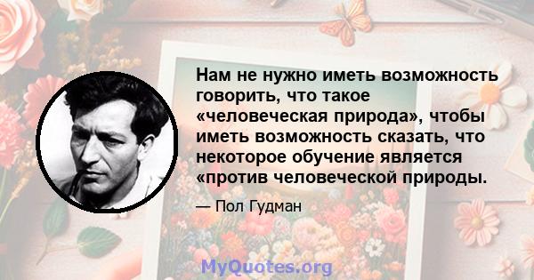 Нам не нужно иметь возможность говорить, что такое «человеческая природа», чтобы иметь возможность сказать, что некоторое обучение является «против человеческой природы.