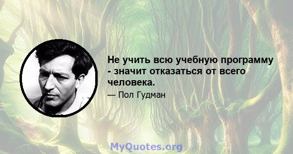 Не учить всю учебную программу - значит отказаться от всего человека.