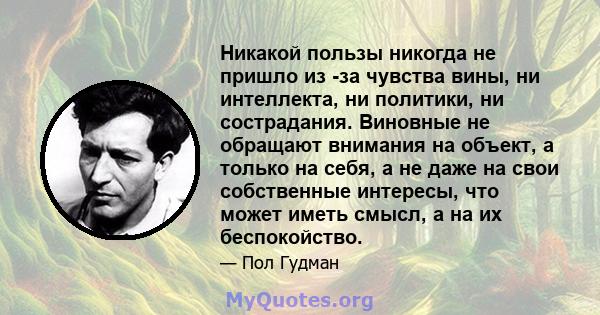 Никакой пользы никогда не пришло из -за чувства вины, ни интеллекта, ни политики, ни сострадания. Виновные не обращают внимания на объект, а только на себя, а не даже на свои собственные интересы, что может иметь смысл, 