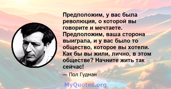 Предположим, у вас была революция, о которой вы говорите и мечтаете. Предположим, ваша сторона выиграла, и у вас было то общество, которое вы хотели. Как бы вы жили, лично, в этом обществе? Начните жить так сейчас!