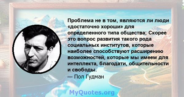 Проблема не в том, являются ли люди «достаточно хороши» для определенного типа общества; Скорее это вопрос развития такого рода социальных институтов, которые наиболее способствуют расширению возможностей, которые мы