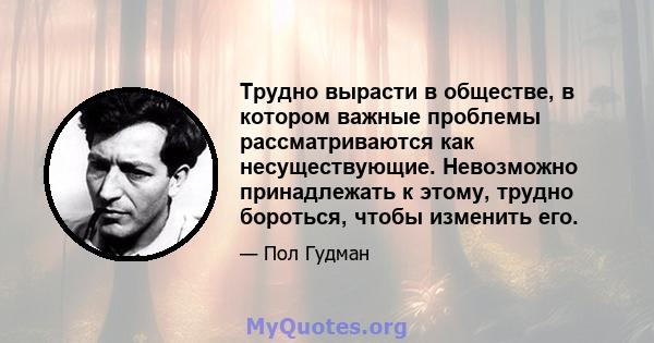 Трудно вырасти в обществе, в котором важные проблемы рассматриваются как несуществующие. Невозможно принадлежать к этому, трудно бороться, чтобы изменить его.