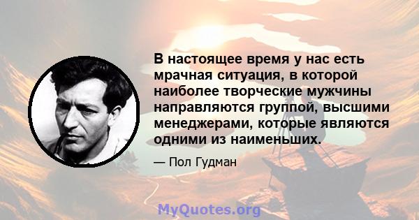 В настоящее время у нас есть мрачная ситуация, в которой наиболее творческие мужчины направляются группой, высшими менеджерами, которые являются одними из наименьших.