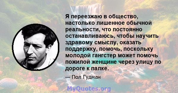 Я переезжаю в общество, настолько лишенное обычной реальности, что постоянно останавливаюсь, чтобы научить здравому смыслу, оказать поддержку, помочь, поскольку молодой гангстер может помочь пожилой женщине через улицу