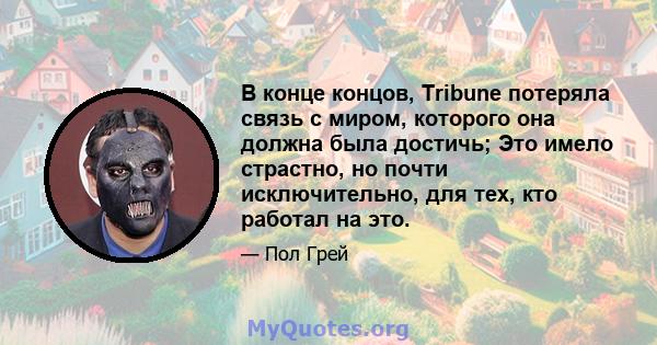 В конце концов, Tribune потеряла связь с миром, которого она должна была достичь; Это имело страстно, но почти исключительно, для тех, кто работал на это.