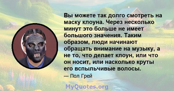 Вы можете так долго смотреть на маску клоуна. Через несколько минут это больше не имеет большого значения. Таким образом, люди начинают обращать внимание на музыку, а не то, что делает клоун, или что он носит, или