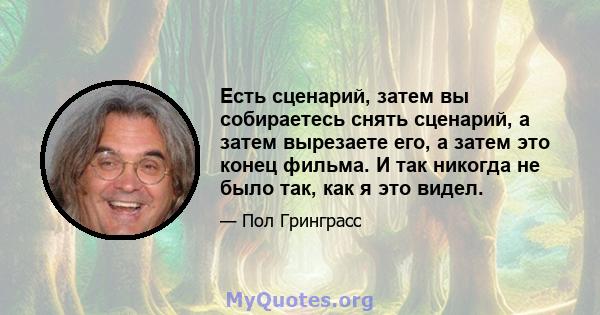 Есть сценарий, затем вы собираетесь снять сценарий, а затем вырезаете его, а затем это конец фильма. И так никогда не было так, как я это видел.