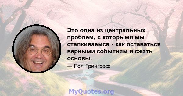 Это одна из центральных проблем, с которыми мы сталкиваемся - как оставаться верными событиям и сжать основы.