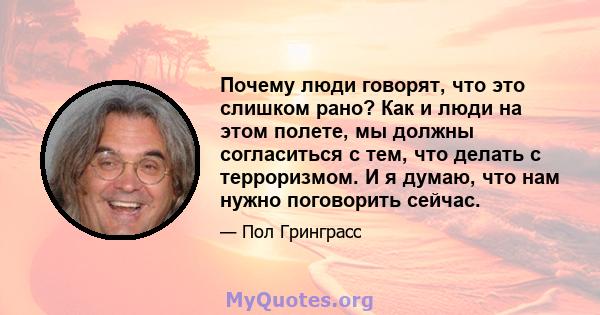 Почему люди говорят, что это слишком рано? Как и люди на этом полете, мы должны согласиться с тем, что делать с терроризмом. И я думаю, что нам нужно поговорить сейчас.